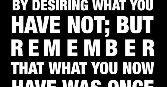 “Do not spoil what you have by desiring what you have not..”